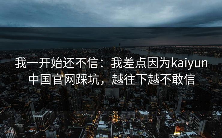 我一开始还不信：我差点因为kaiyun中国官网踩坑，越往下越不敢信