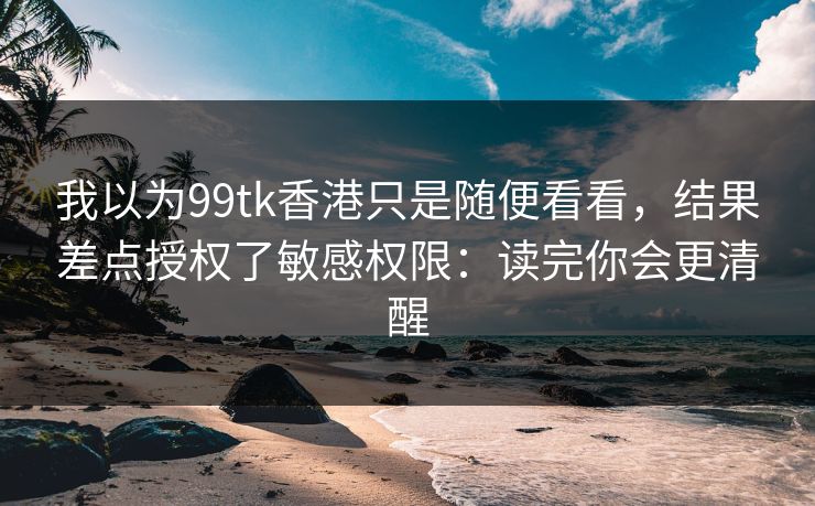我以为99tk香港只是随便看看，结果差点授权了敏感权限：读完你会更清醒