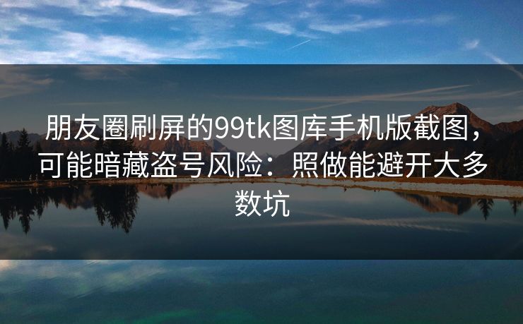 朋友圈刷屏的99tk图库手机版截图，可能暗藏盗号风险：照做能避开大多数坑
