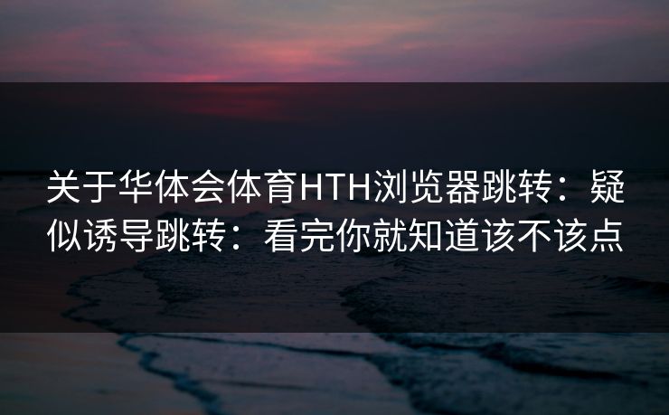 关于华体会体育HTH浏览器跳转：疑似诱导跳转：看完你就知道该不该点