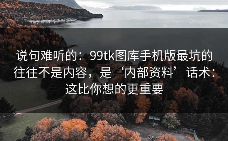 说句难听的：99tk图库手机版最坑的往往不是内容，是‘内部资料’话术：这比你想的更重要