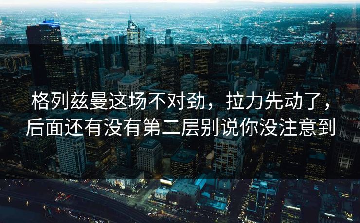 格列兹曼这场不对劲，拉力先动了，后面还有没有第二层别说你没注意到